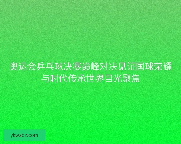 奥运会乒乓球决赛巅峰对决见证国球荣耀与时代传承世界目光聚焦