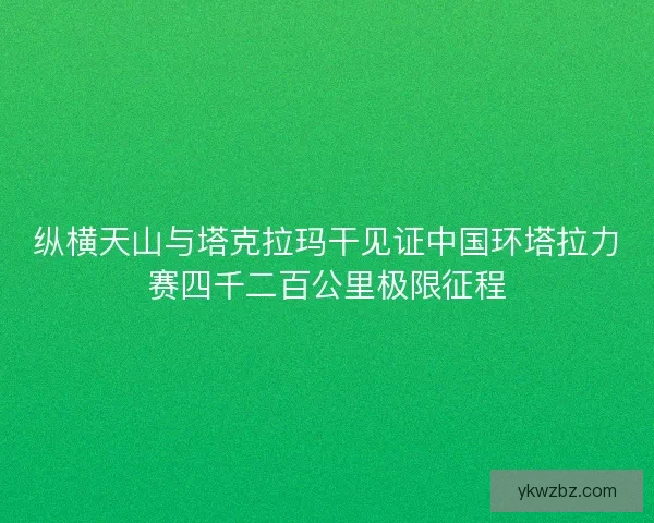 纵横天山与塔克拉玛干见证中国环塔拉力赛四千二百公里极限征程